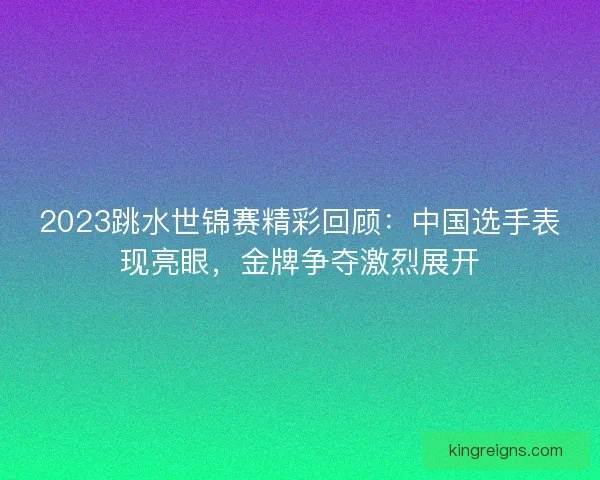 2023跳水世锦赛精彩回顾：中国选手表现亮眼，金牌争夺激烈展开