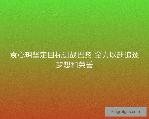 袁心玥坚定目标迎战巴黎 全力以赴追逐梦想和荣誉