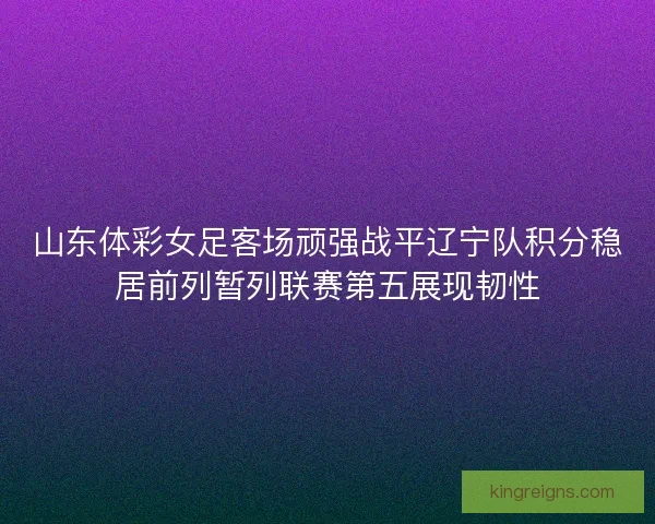山东体彩女足客场顽强战平辽宁队积分稳居前列暂列联赛第五展现韧性