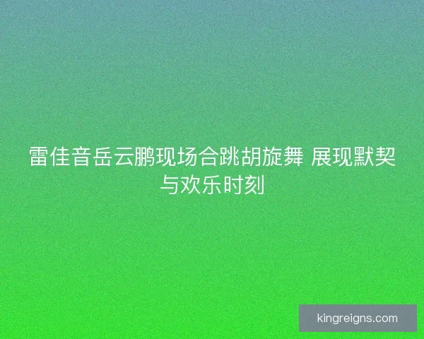 雷佳音岳云鹏现场合跳胡旋舞 展现默契与欢乐时刻